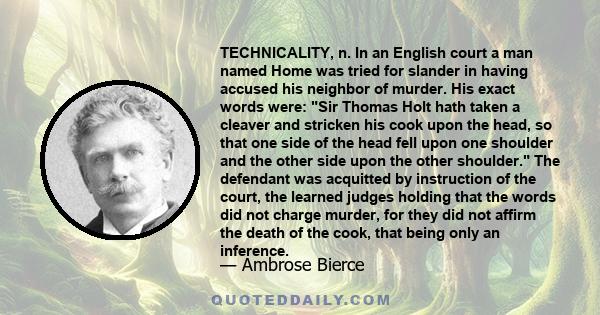 TECHNICALITY, n. In an English court a man named Home was tried for slander in having accused his neighbor of murder. His exact words were: Sir Thomas Holt hath taken a cleaver and stricken his cook upon the head, so