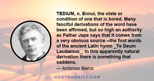 TEDIUM, n. Ennui, the state or condition of one that is bored. Many fanciful derivations of the word have been affirmed, but so high an authority as Father Jape says that it comes from a very obvious source --the first