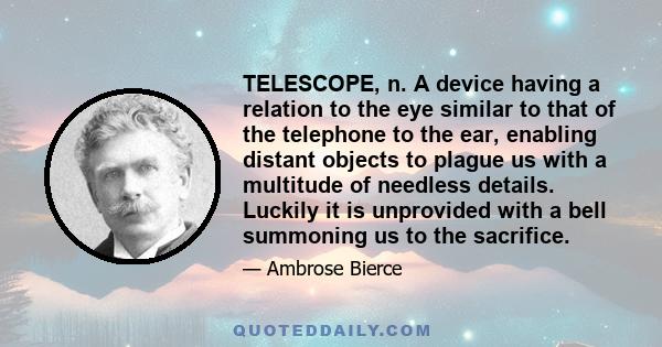 TELESCOPE, n. A device having a relation to the eye similar to that of the telephone to the ear, enabling distant objects to plague us with a multitude of needless details. Luckily it is unprovided with a bell summoning 