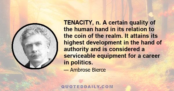 TENACITY, n. A certain quality of the human hand in its relation to the coin of the realm. It attains its highest development in the hand of authority and is considered a serviceable equipment for a career in politics.