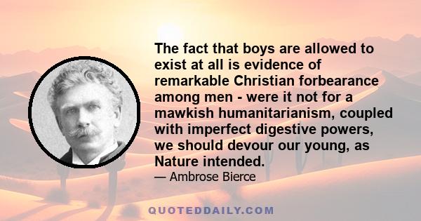 The fact that boys are allowed to exist at all is evidence of remarkable Christian forbearance among men - were it not for a mawkish humanitarianism, coupled with imperfect digestive powers, we should devour our young,