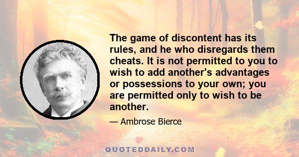 The game of discontent has its rules, and he who disregards them cheats. It is not permitted to you to wish to add another's advantages or possessions to your own; you are permitted only to wish to be another.