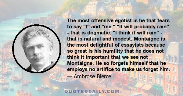 The most offensive egotist is he that fears to say I and me. It will probably rain - that is dogmatic. I think it will rain - that is natural and modest. Montaigne is the most delightful of essayists because so great is 