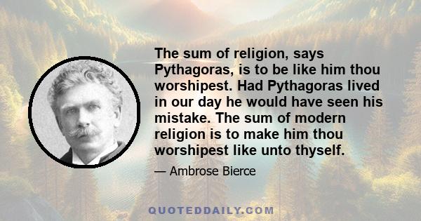 The sum of religion, says Pythagoras, is to be like him thou worshipest. Had Pythagoras lived in our day he would have seen his mistake. The sum of modern religion is to make him thou worshipest like unto thyself.