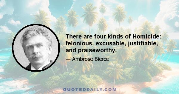 There are four kinds of Homicide: felonious, excusable, justifiable, and praiseworthy.