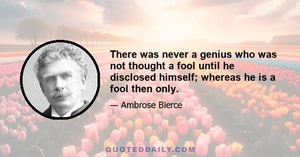 There was never a genius who was not thought a fool until he disclosed himself; whereas he is a fool then only.