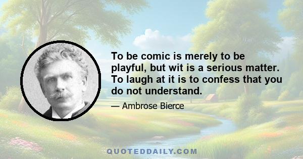 To be comic is merely to be playful, but wit is a serious matter. To laugh at it is to confess that you do not understand.