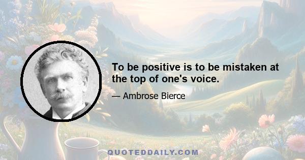 To be positive is to be mistaken at the top of one's voice.