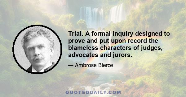 Trial. A formal inquiry designed to prove and put upon record the blameless characters of judges, advocates and jurors.