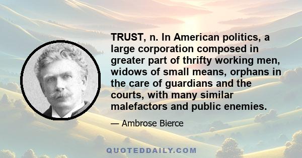 TRUST, n. In American politics, a large corporation composed in greater part of thrifty working men, widows of small means, orphans in the care of guardians and the courts, with many similar malefactors and public