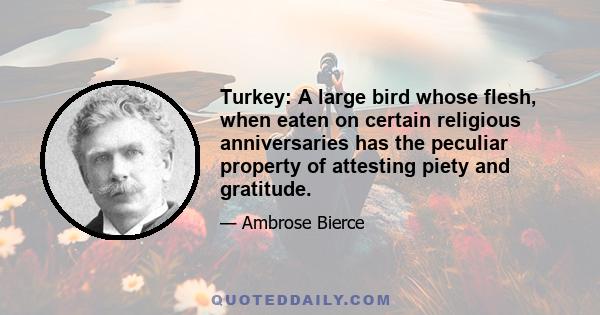 Turkey: A large bird whose flesh, when eaten on certain religious anniversaries has the peculiar property of attesting piety and gratitude.