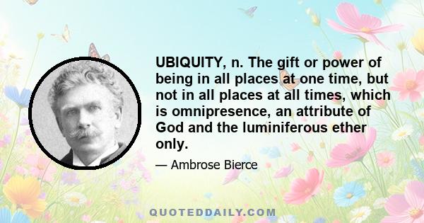 UBIQUITY, n. The gift or power of being in all places at one time, but not in all places at all times, which is omnipresence, an attribute of God and the luminiferous ether only.