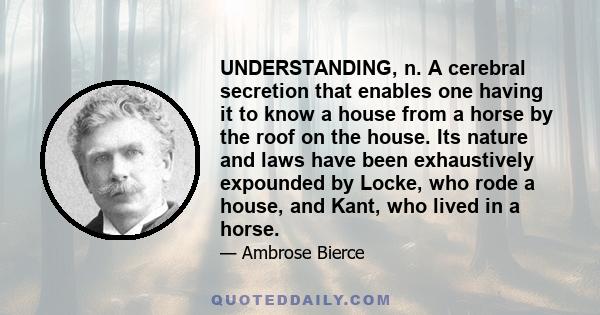 UNDERSTANDING, n. A cerebral secretion that enables one having it to know a house from a horse by the roof on the house. Its nature and laws have been exhaustively expounded by Locke, who rode a house, and Kant, who