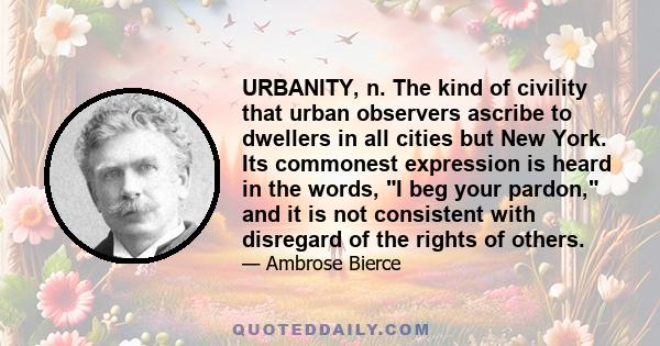 URBANITY, n. The kind of civility that urban observers ascribe to dwellers in all cities but New York. Its commonest expression is heard in the words, I beg your pardon, and it is not consistent with disregard of the