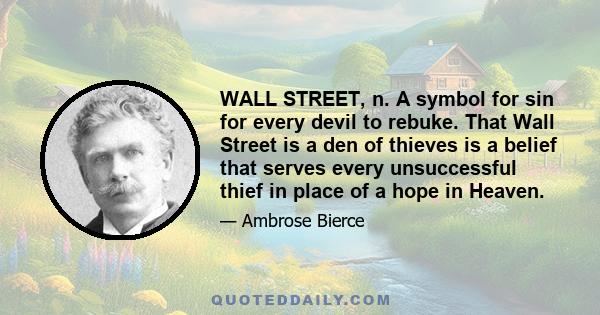 WALL STREET, n. A symbol for sin for every devil to rebuke. That Wall Street is a den of thieves is a belief that serves every unsuccessful thief in place of a hope in Heaven.