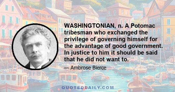 WASHINGTONIAN, n. A Potomac tribesman who exchanged the privilege of governing himself for the advantage of good government. In justice to him it should be said that he did not want to.