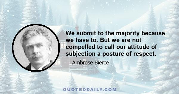 We submit to the majority because we have to. But we are not compelled to call our attitude of subjection a posture of respect.