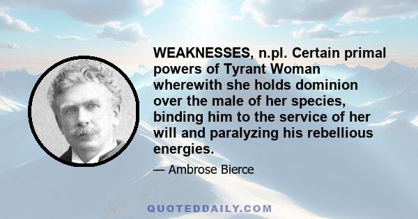 WEAKNESSES, n.pl. Certain primal powers of Tyrant Woman wherewith she holds dominion over the male of her species, binding him to the service of her will and paralyzing his rebellious energies.