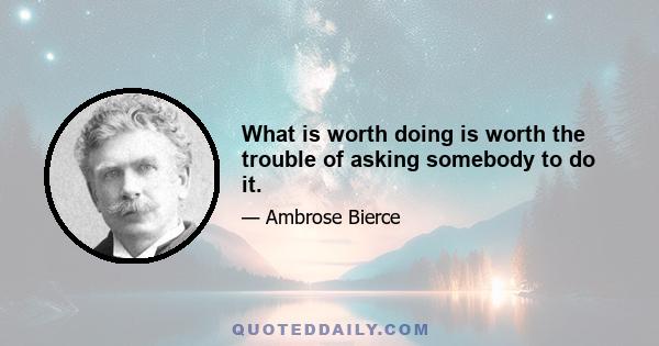 What is worth doing is worth the trouble of asking somebody to do it.