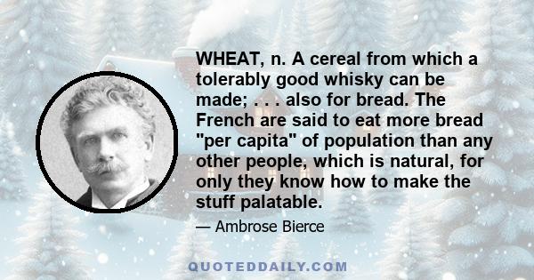 WHEAT, n. A cereal from which a tolerably good whisky can be made; . . . also for bread. The French are said to eat more bread per capita of population than any other people, which is natural, for only they know how to