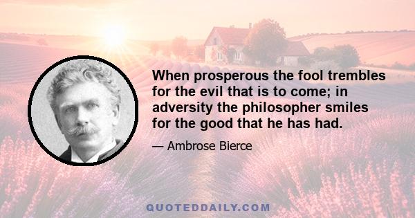 When prosperous the fool trembles for the evil that is to come; in adversity the philosopher smiles for the good that he has had.