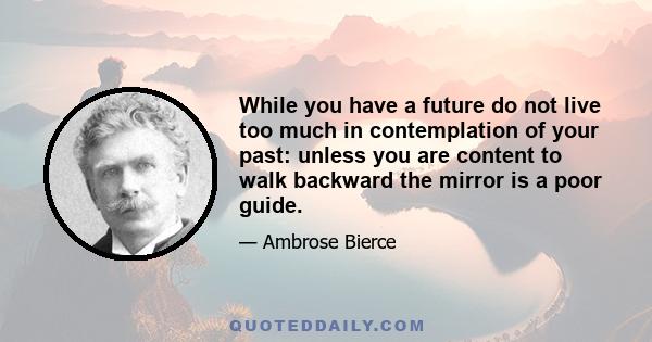 While you have a future do not live too much in contemplation of your past: unless you are content to walk backward the mirror is a poor guide.