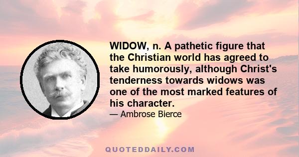 WIDOW, n. A pathetic figure that the Christian world has agreed to take humorously, although Christ's tenderness towards widows was one of the most marked features of his character.