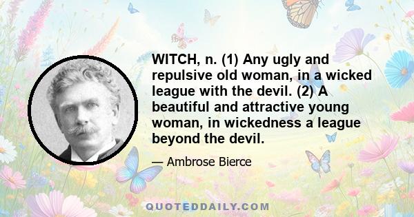 WITCH, n. (1) Any ugly and repulsive old woman, in a wicked league with the devil. (2) A beautiful and attractive young woman, in wickedness a league beyond the devil.