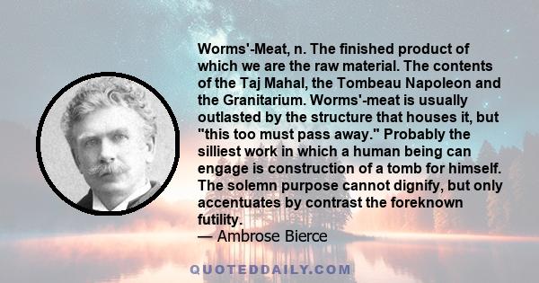 Worms'-Meat, n. The finished product of which we are the raw material. The contents of the Taj Mahal, the Tombeau Napoleon and the Granitarium. Worms'-meat is usually outlasted by the structure that houses it, but this