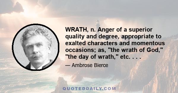 WRATH, n. Anger of a superior quality and degree, appropriate to exalted characters and momentous occasions; as, the wrath of God, the day of wrath, etc. . . .