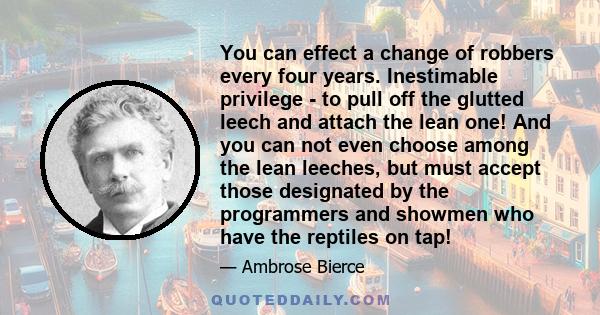 You can effect a change of robbers every four years. Inestimable privilege - to pull off the glutted leech and attach the lean one! And you can not even choose among the lean leeches, but must accept those designated by 