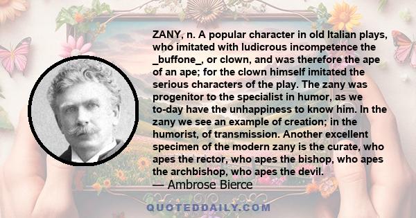 ZANY, n. A popular character in old Italian plays, who imitated with ludicrous incompetence the _buffone_, or clown, and was therefore the ape of an ape; for the clown himself imitated the serious characters of the