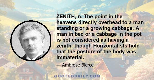 ZENITH, n. The point in the heavens directly overhead to a man standing or a growing cabbage. A man in bed or a cabbage in the pot is not considered as having a zenith, though Horizontalists hold that the posture of the 