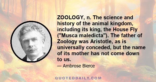 ZOOLOGY, n. The science and history of the animal kingdom, including its king, the House Fly (Musca maledicta). The father of Zoology was Aristotle, as is universally conceded, but the name of its mother has not come