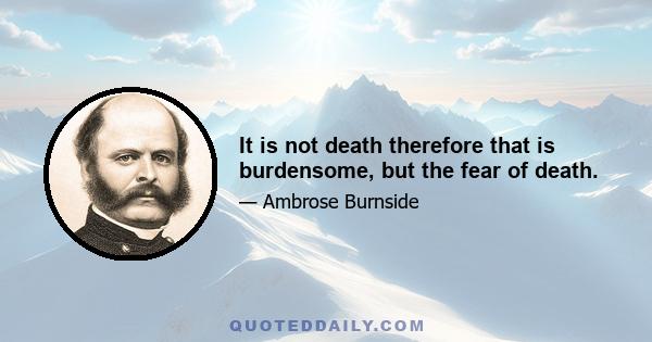 It is not death therefore that is burdensome, but the fear of death.