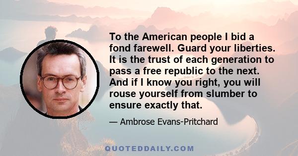 To the American people I bid a fond farewell. Guard your liberties. It is the trust of each generation to pass a free republic to the next. And if I know you right, you will rouse yourself from slumber to ensure exactly 