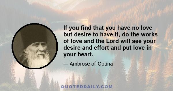 If you find that you have no love but desire to have it, do the works of love and the Lord will see your desire and effort and put love in your heart.