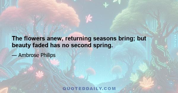 The flowers anew, returning seasons bring; but beauty faded has no second spring.