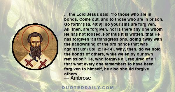 ... the Lord Jesus said, 'To those who are in bonds, Come out, and to those who are in prison, Go forth' (Isa. 49:9); so your sins are forgiven. All, then, are forgiven, nor is there any one whom He has not loosed. For