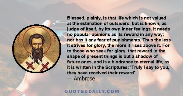 Blessed, plainly, is that life which is not valued at the estimation of outsiders, but is known, as judge of itself, by its own inner feelings. It needs no popular opinions as its reward in any way; nor has it any fear