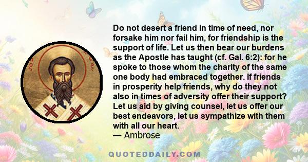 Do not desert a friend in time of need, nor forsake him nor fail him, for friendship is the support of life. Let us then bear our burdens as the Apostle has taught (cf. Gal. 6:2): for he spoke to those whom the charity