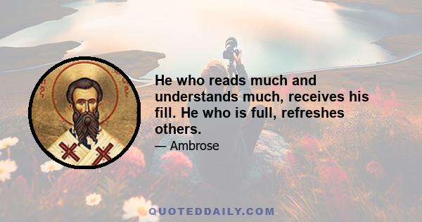 He who reads much and understands much, receives his fill. He who is full, refreshes others.