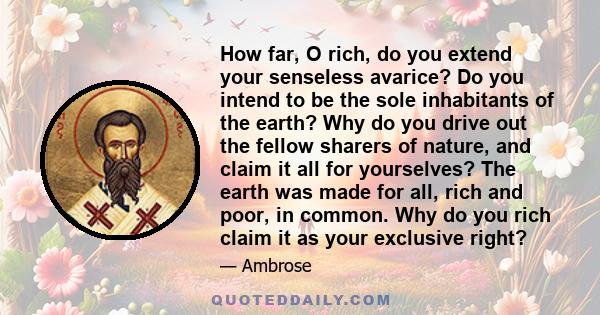 How far, O rich, do you extend your senseless avarice? Do you intend to be the sole inhabitants of the earth? Why do you drive out the fellow sharers of nature, and claim it all for yourselves? The earth was made for