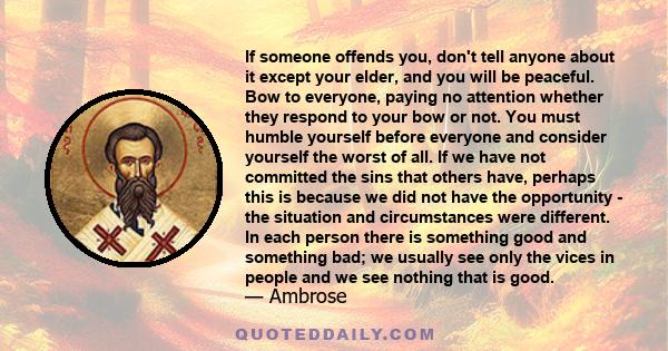 If someone offends you, don't tell anyone about it except your elder, and you will be peaceful. Bow to everyone, paying no attention whether they respond to your bow or not. You must humble yourself before everyone and