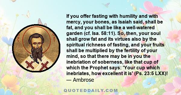 If you offer fasting with humility and with mercy, your bones, as Isaiah said, shall be fat, and you shall be like a well-watered garden (cf. Isa. 58:11). So, then, your soul shall grow fat and its virtues also by the