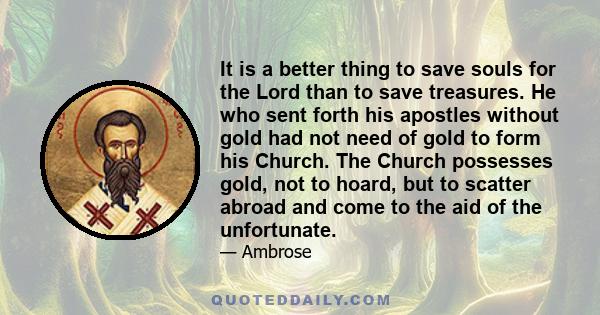 It is a better thing to save souls for the Lord than to save treasures. He who sent forth his apostles without gold had not need of gold to form his Church. The Church possesses gold, not to hoard, but to scatter abroad 