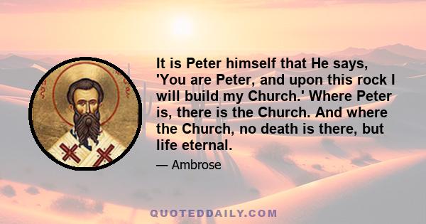 It is Peter himself that He says, 'You are Peter, and upon this rock I will build my Church.' Where Peter is, there is the Church. And where the Church, no death is there, but life eternal.