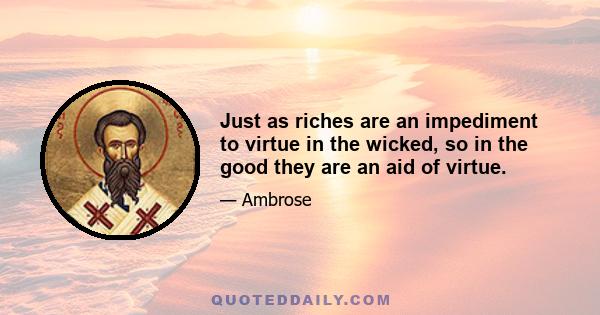 Just as riches are an impediment to virtue in the wicked, so in the good they are an aid of virtue.