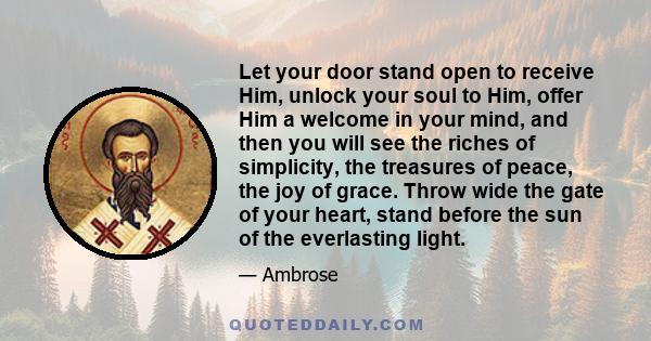 Let your door stand open to receive Him, unlock your soul to Him, offer Him a welcome in your mind, and then you will see the riches of simplicity, the treasures of peace, the joy of grace. Throw wide the gate of your