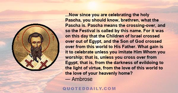 ...Now since you are celebrating the holy Pascha, you should know, brethren, what the Pascha is. Pascha means the crossing-over, and so the Festival is called by this name. For it was on this day that the Children of